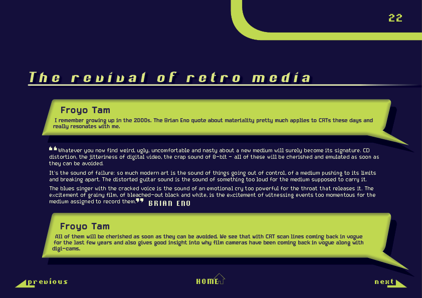 A reverse colour scheme with neon green text and a dark purple background.  The heading reads The revival of retro media. Froyo Tam says: I remember growing up in the 2000s. The Brian Eno quote about materiality pretty much applies to CRTs these days and really resonates with me.  The quote from Brian Eno reads: Whatever you now find weird, ugly, uncomfortable and nasty about a new medium will surely become its signature. CD distortion, the jitteriness of digital video, the crap sound of 8-bit - all of these will be cherished and emulated as soon as they can be avoided.  It's the sound of failure: so much modern art is the sound of things going out of control, of a medium pushing to its limits and breaking apart. The distorted guitar sound is the sound of things going out of control, of a medium pushing to its limits and breaking apart. The distorted guitar sound is the sound of something too loud for the medium supposed to carry it.  The blues singer with the cracked voice is the sound of an emotional cry too powerful for the throat that releases it. The excitement of grainy film, of bleached-out black and white, is the excitement of witnessing events too momentous for the medium assigned to record them.  Froyo Tam says: All of them will be cherished as soon as they can be avoided. We see that with CRT scan lines coming back in vogue for the last few years and also gives good insight into why film cameras have been coming back in vogue along with digi-cams.